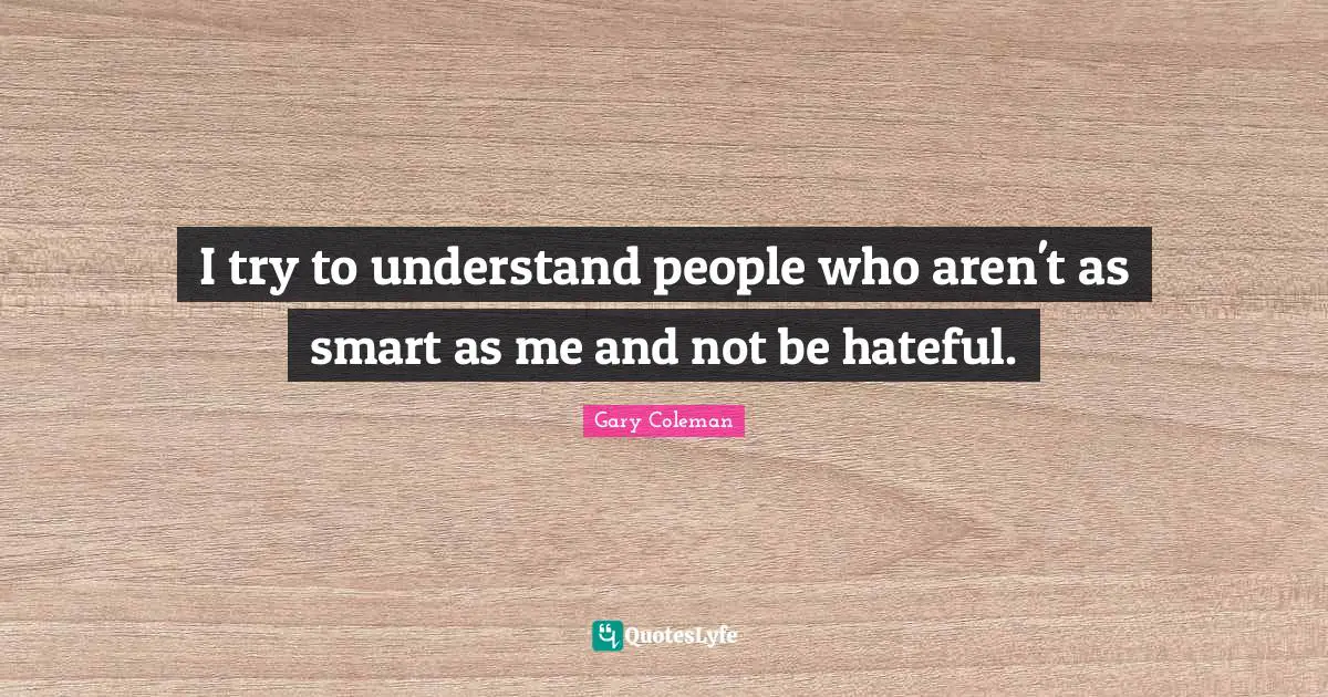 I try to understand people who aren't as smart as me and not be hateful.