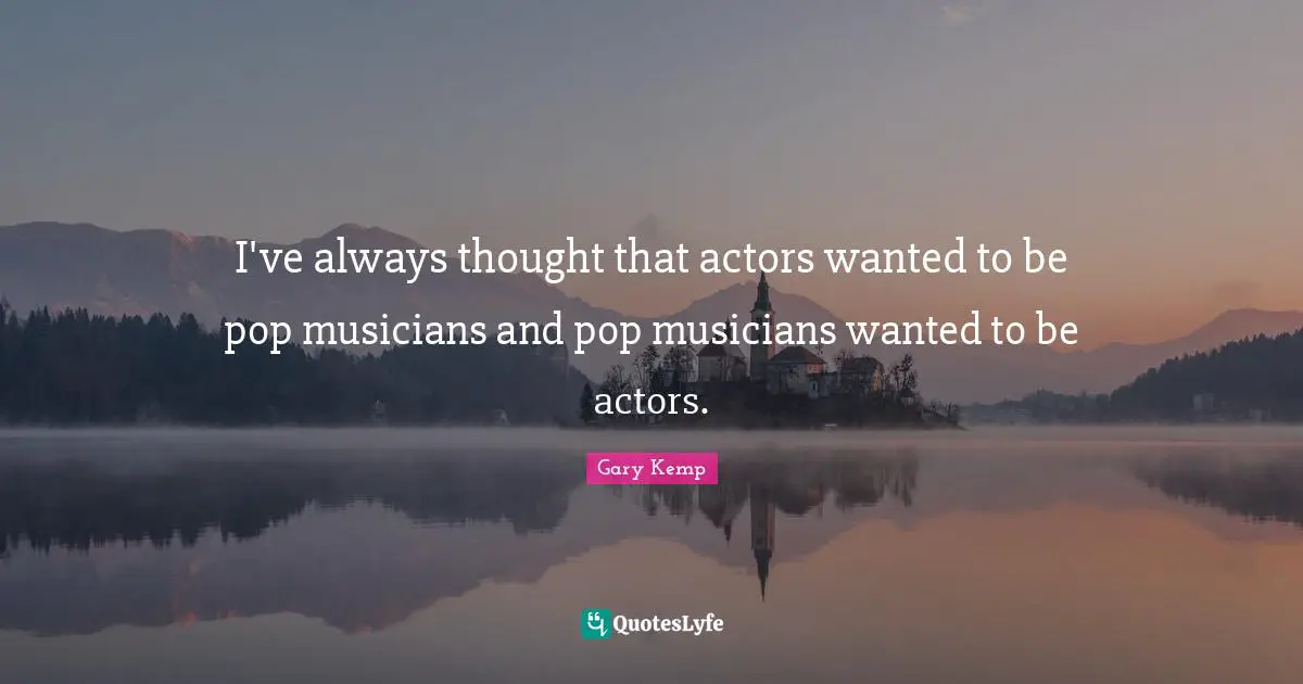 I've always thought that actors wanted to be pop musicians and pop musicians wanted to be actors.