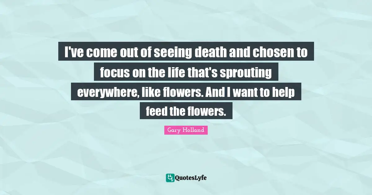 I've come out of seeing death and chosen to focus on the life that's sprouting everywhere, like flowers. And I want to help feed the flowers.