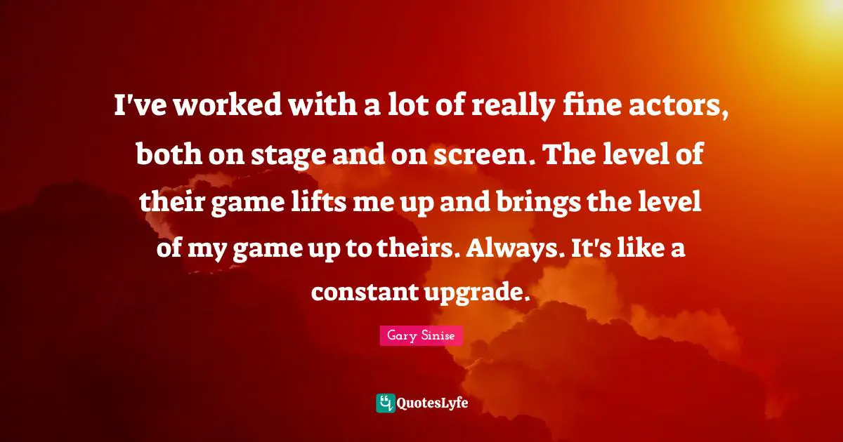 I've worked with a lot of really fine actors, both on stage and on screen. The level of their game lifts me up and brings the level of my game up to theirs. Always. It's like a constant upgrade.
