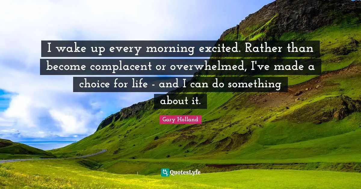 I wake up every morning excited. Rather than become complacent or overwhelmed, I've made a choice for life - and I can do something about it.