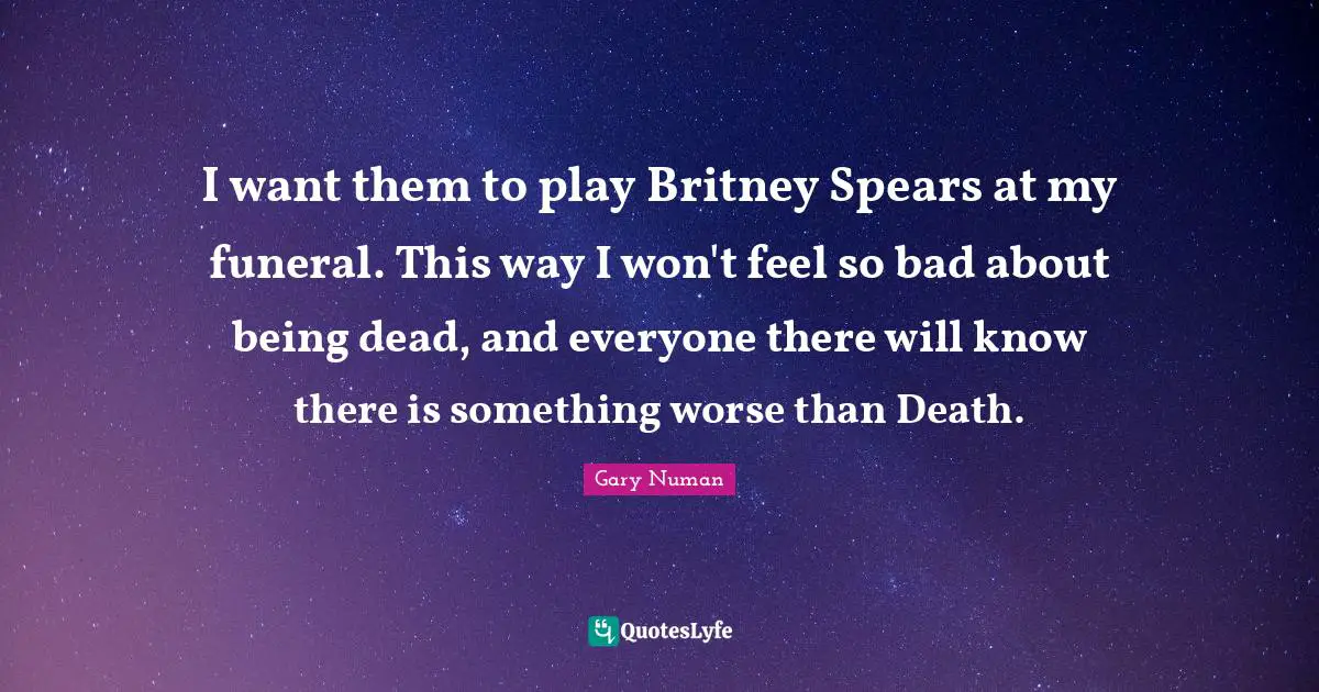 I want them to play Britney Spears at my funeral. This way I won't feel so bad about being dead, and everyone there will know there is something worse than Death.