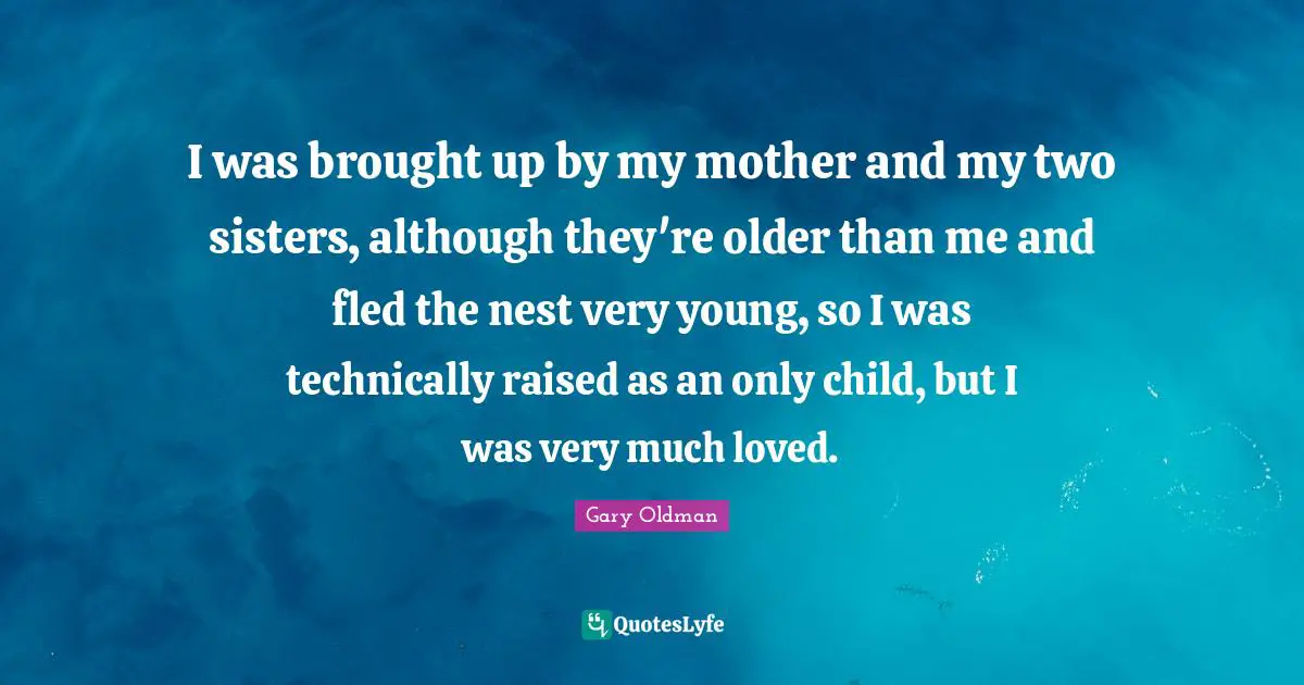 I was brought up by my mother and my two sisters, although they're older than me and fled the nest very young, so I was technically raised as an only child, but I was very much loved.