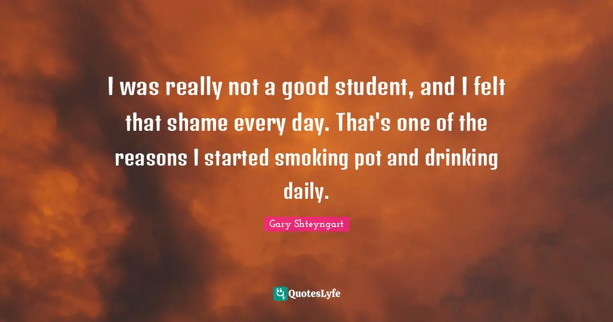 I was really not a good student, and I felt that shame every day. That's one of the reasons I started smoking pot and drinking daily.