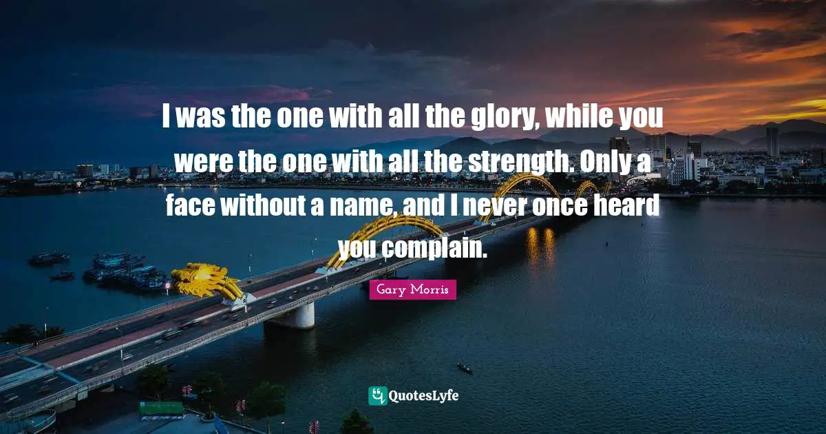 I was the one with all the glory, while you were the one with all the strength. Only a face without a name, and I never once heard you complain.