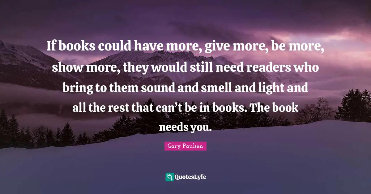 If books could have more, give more, be more, show more, they would still need readers who bring to them sound and smell and light and all the rest that can’t be in books. The book needs you.