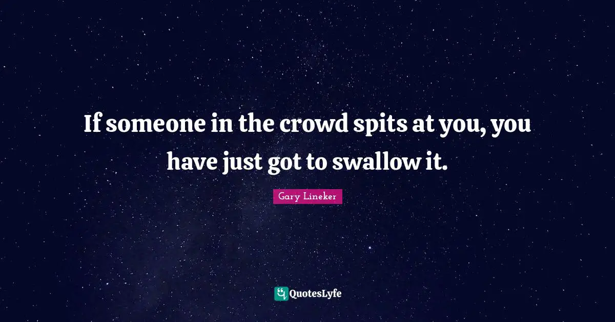 If someone in the crowd spits at you, you have just got to swallow it.