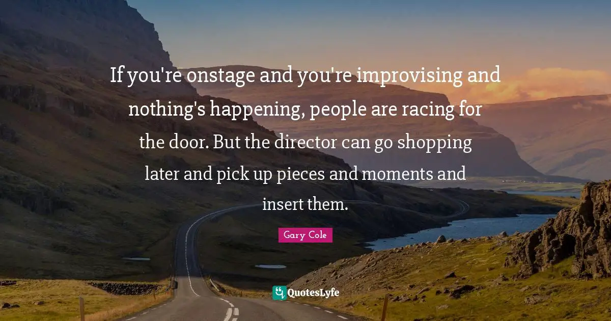 Gary Cole Quotes: "If you're onstage and you're improvising and nothing's happening, people are racing for the door. But the director can go shopping later and pick up pieces and moments and insert them."