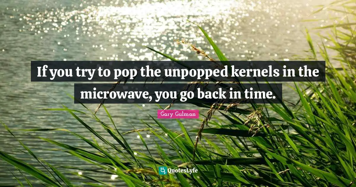If you try to pop the unpopped kernels in the microwave, you go back in time.