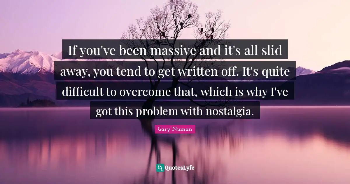 If you've been massive and it's all slid away, you tend to get written off. It's quite difficult to overcome that, which is why I've got this problem with nostalgia.