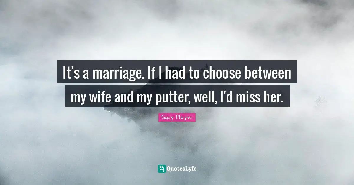 It's a marriage. If I had to choose between my wife and my putter, well, I'd miss her.