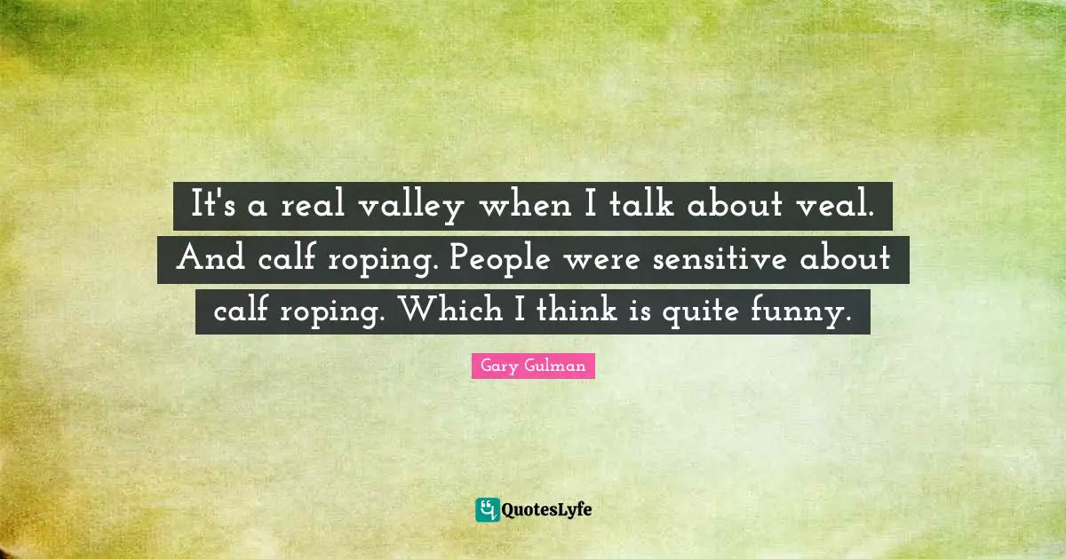 It's a real valley when I talk about veal. And calf roping. People were sensitive about calf roping. Which I think is quite funny.