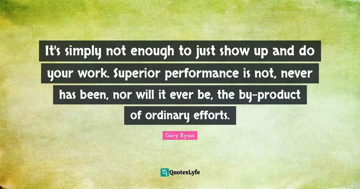 It's simply not enough to just show up and do your work. Superior performance is not, never has been, nor will it ever be, the by-product of ordinary efforts.