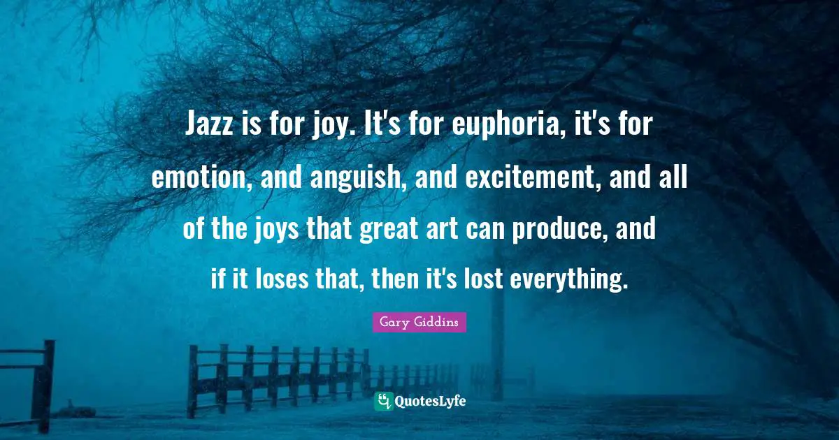 Jazz is for joy. It's for euphoria, it's for emotion, and anguish, and excitement, and all of the joys that great art can produce, and if it loses that, then it's lost everything.