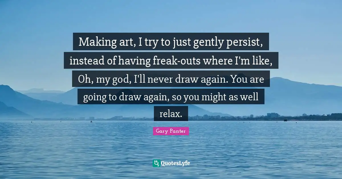 Making art, I try to just gently persist, instead of having freak-outs where I'm like, Oh, my god, I'll never draw again. You are going to draw again, so you might as well relax.