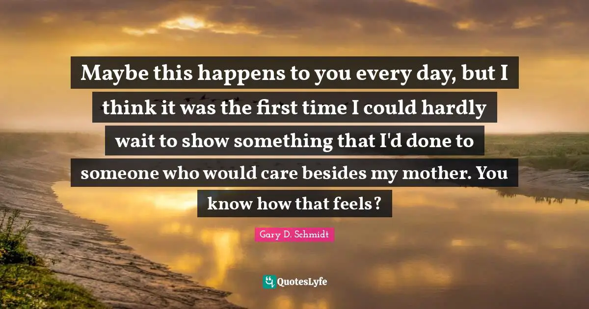 Maybe this happens to you every day, but I think it was the first time I could hardly wait to show something that I'd done to someone who would care besides my mother. You know how that feels?