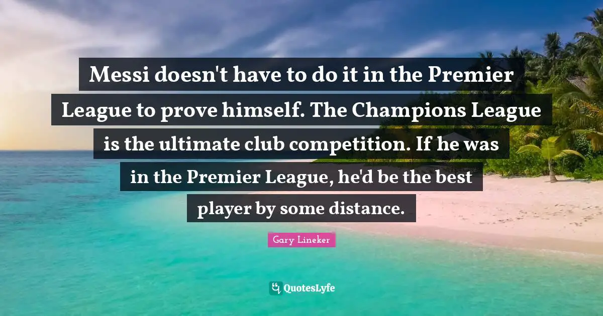 Gary Lineker Quotes: "Messi doesn't have to do it in the Premier League to prove himself. The Champions League is the ultimate club competition. If he was in the Premier League, he'd be the best player by some distance."