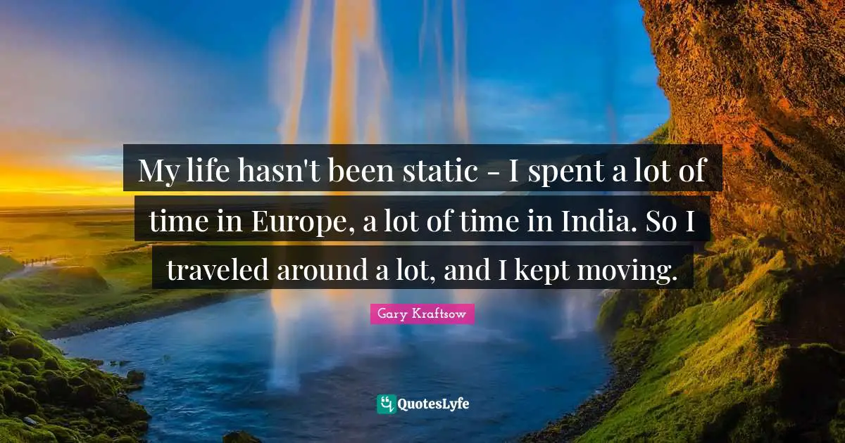 My life hasn't been static - I spent a lot of time in Europe, a lot of time in India. So I traveled around a lot, and I kept moving.