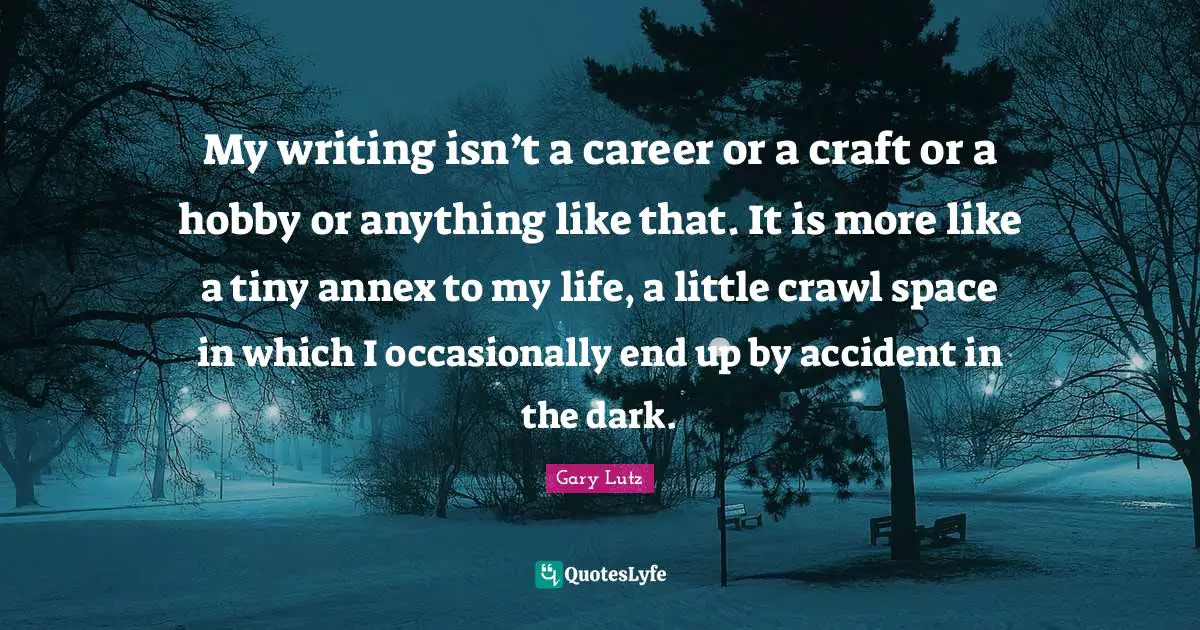 My writing isn’t a career or a craft or a hobby or anything like that. It is more like a tiny annex to my life, a little crawl space in which I occasionally end up by accident in the dark.