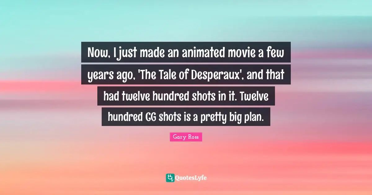 Now, I just made an animated movie a few years ago, 'The Tale of Desperaux', and that had twelve hundred shots in it. Twelve hundred CG shots is a pretty big plan.