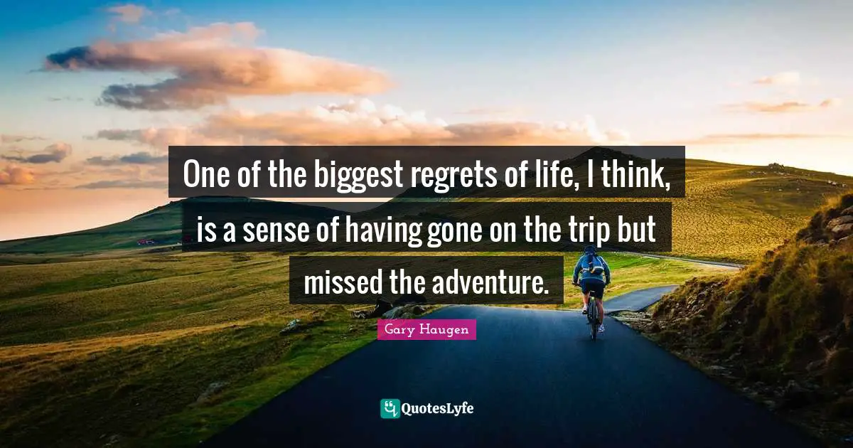 One of the biggest regrets of life, I think, is a sense of having gone on the trip but missed the adventure.