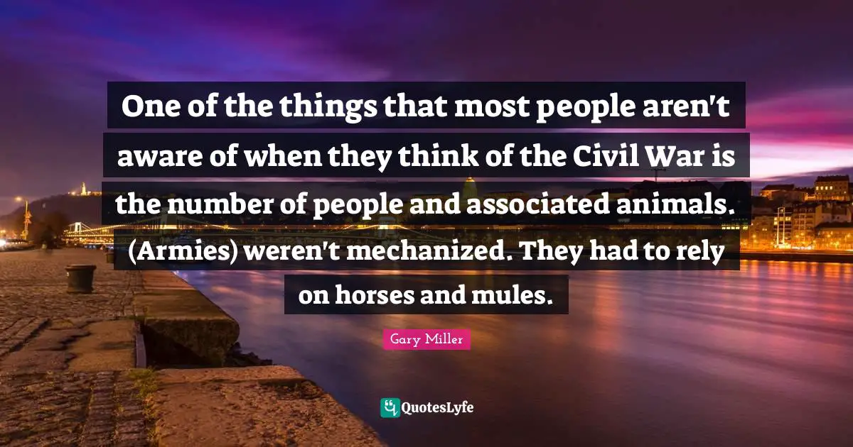 One of the things that most people aren't aware of when they think of the Civil War is the number of people and associated animals. (Armies) weren't mechanized. They had to rely on horses and mules.
