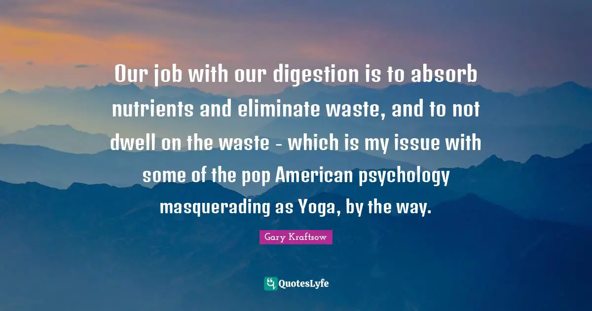 Digestion Quotes: "Our job with our digestion is to absorb nutrients and eliminate waste, and to not dwell on the waste - which is my issue with some of the pop American psychology masquerading as Yoga, by the way."