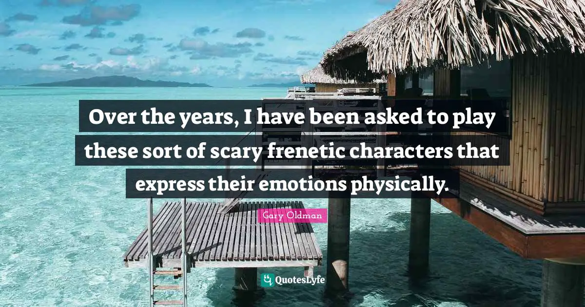 Over the years, I have been asked to play these sort of scary frenetic characters that express their emotions physically.