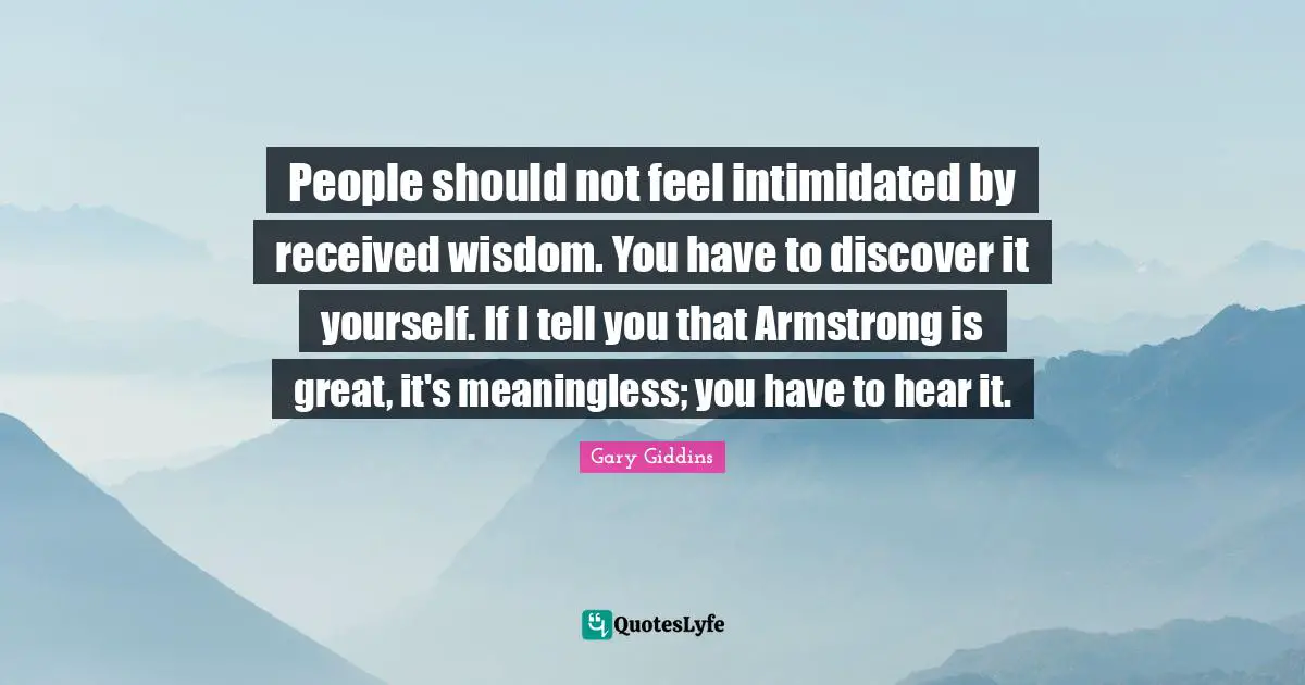 People should not feel intimidated by received wisdom. You have to discover it yourself. If I tell you that Armstrong is great, it's meaningless; you have to hear it.