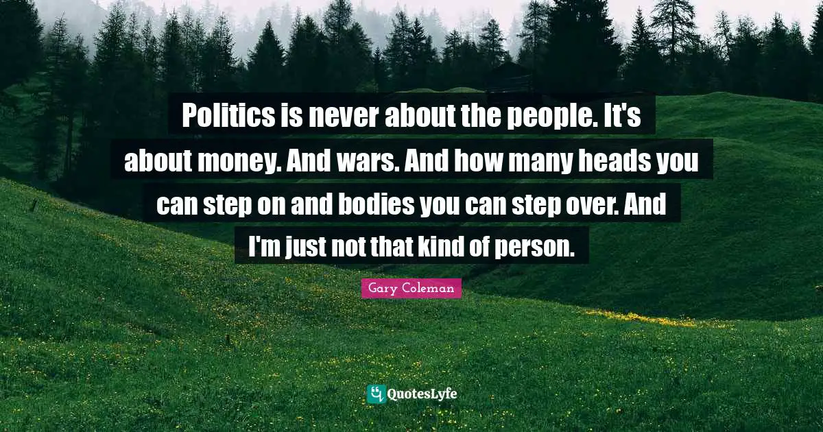Politics is never about the people. It's about money. And wars. And how many heads you can step on and bodies you can step over. And I'm just not that kind of person.
