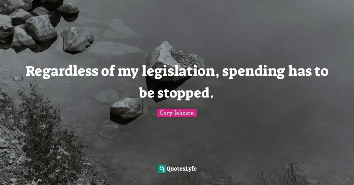 Regardless of my legislation, spending has to be stopped.