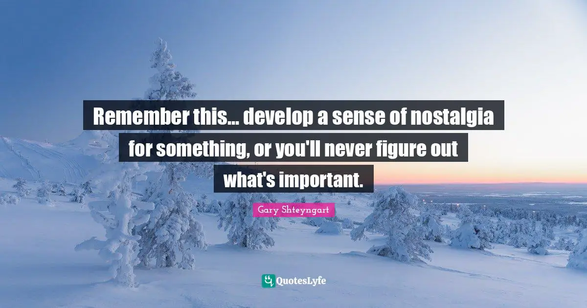 Remember this... develop a sense of nostalgia for something, or you'll never figure out what's important.