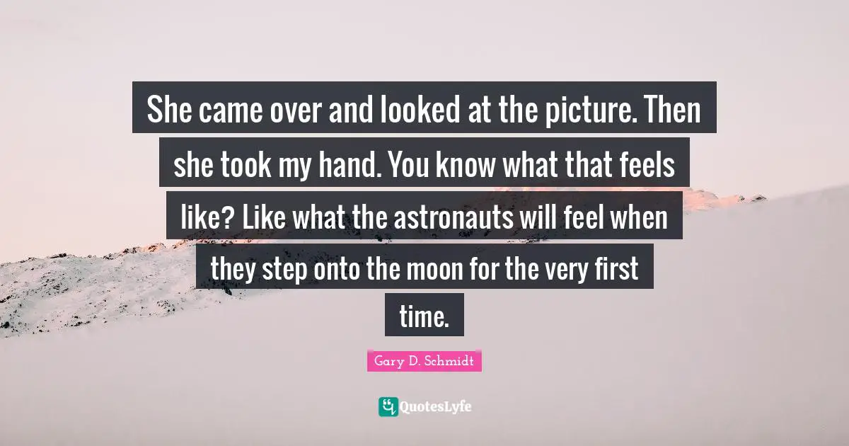 She came over and looked at the picture. Then she took my hand. You know what that feels like? Like what the astronauts will feel when they step onto the moon for the very first time.