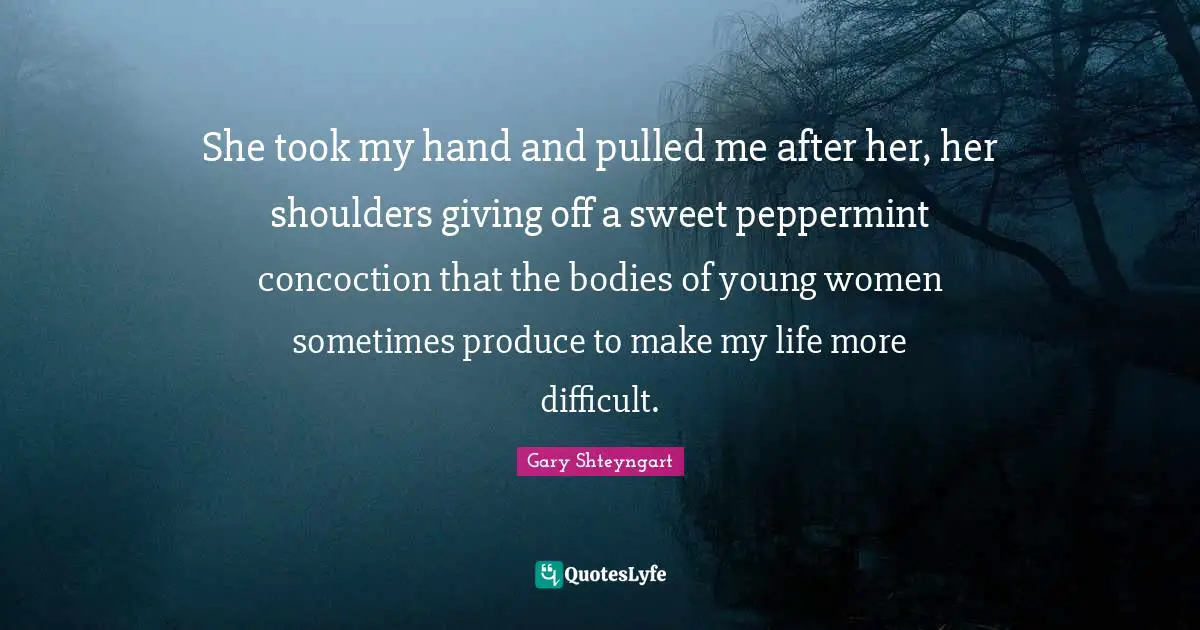 She took my hand and pulled me after her, her shoulders giving off a sweet peppermint concoction that the bodies of young women sometimes produce to make my life more difficult.