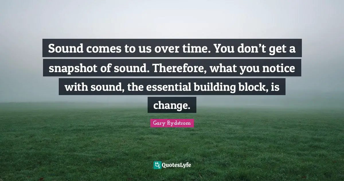 Sound comes to us over time. You don’t get a snapshot of sound. Therefore, what you notice with sound, the essential building block, is change.