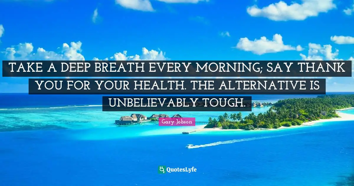 Alternatives Quotes: "TAKE A DEEP BREATH EVERY MORNING; SAY THANK YOU FOR YOUR HEALTH. THE ALTERNATIVE IS UNBELIEVABLY TOUGH."