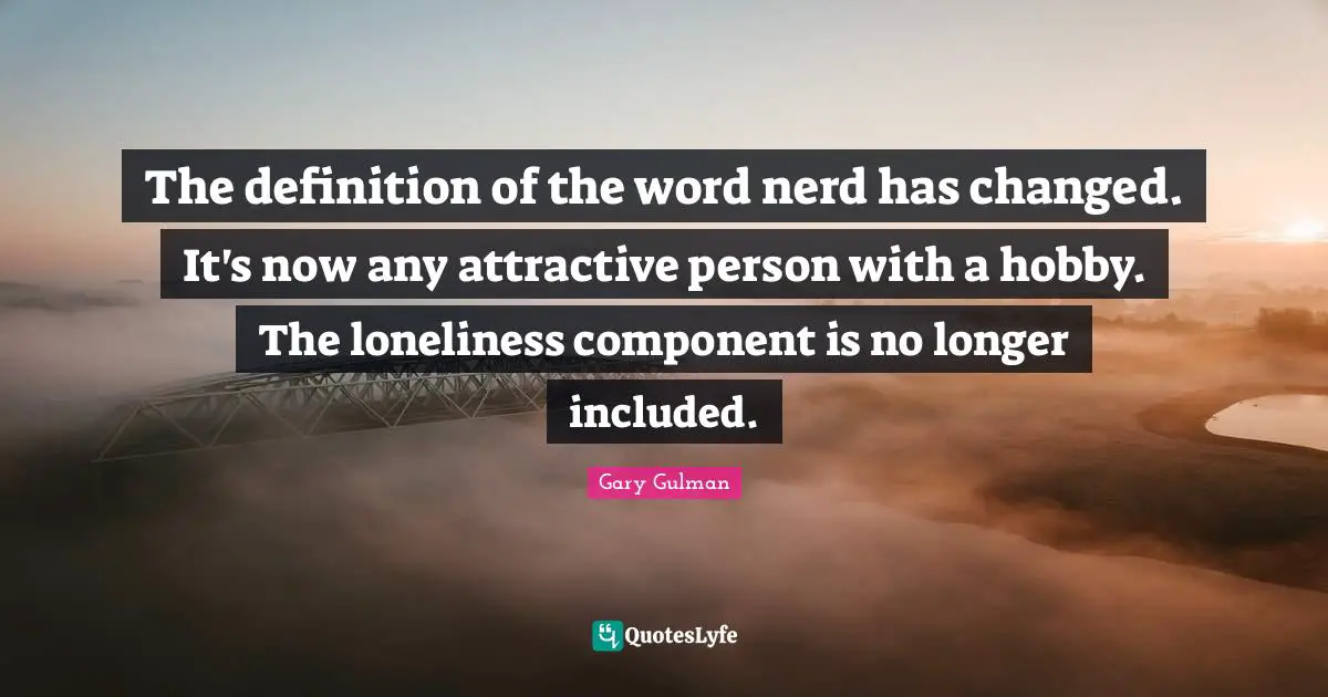 The definition of the word nerd has changed. It's now any attractive person with a hobby. The loneliness component is no longer included.