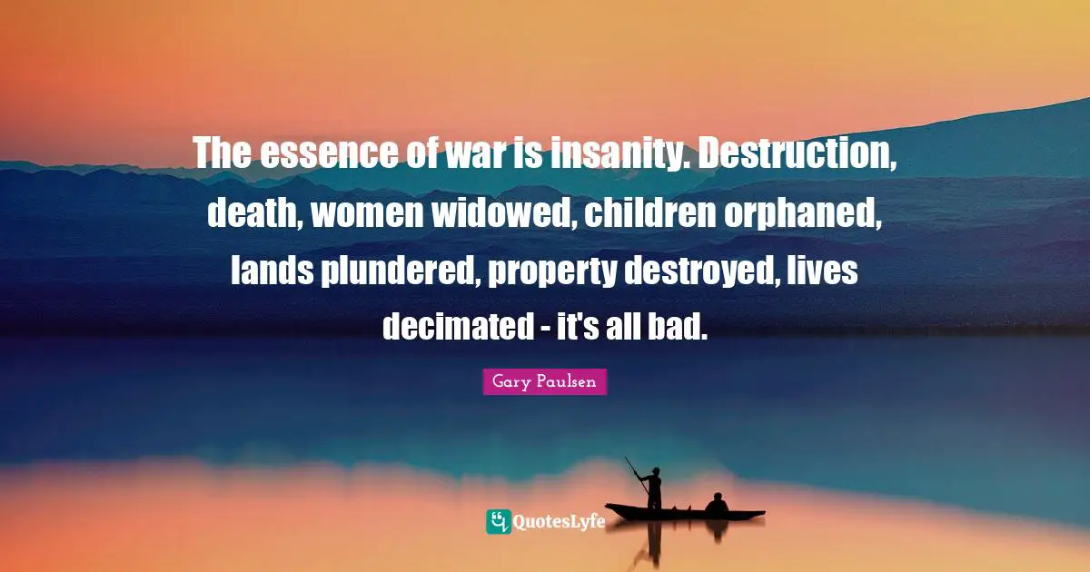 The essence of war is insanity. Destruction, death, women widowed, children orphaned, lands plundered, property destroyed, lives decimated - it's all bad.