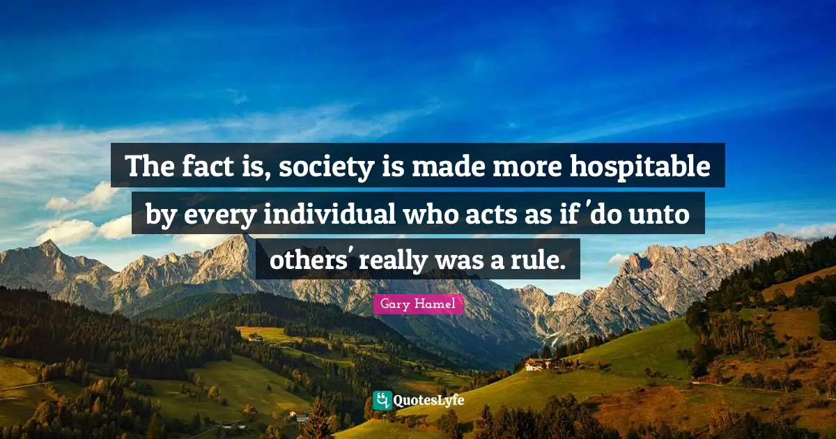 Gary Hamel Quotes: "The fact is, society is made more hospitable by every individual who acts as if 'do unto others' really was a rule."