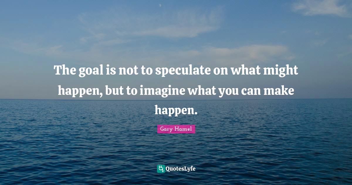 The goal is not to speculate on what might happen, but to imagine what