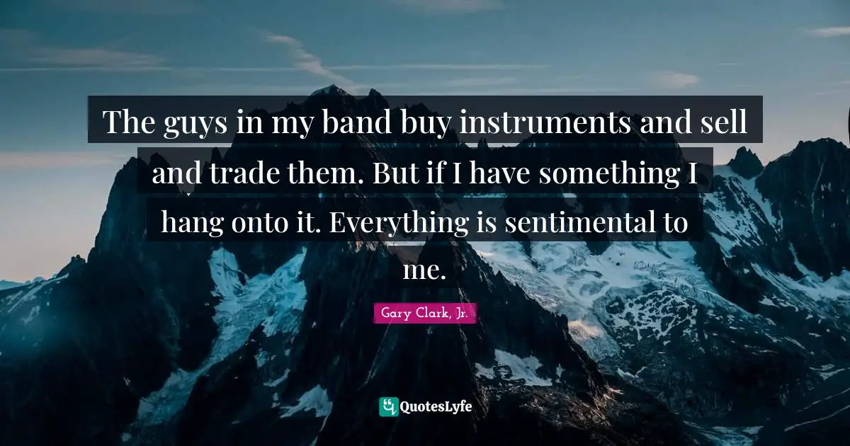 The guys in my band buy instruments and sell and trade them. But if I have something I hang onto it. Everything is sentimental to me.