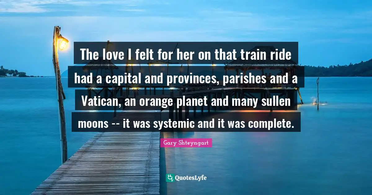 The love I felt for her on that train ride had a capital and provinces, parishes and a Vatican, an orange planet and many sullen moons -- it was systemic and it was complete.