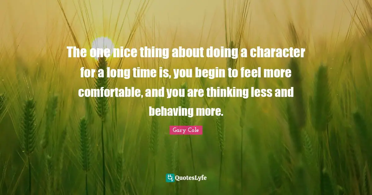 Gary Cole Quotes: "The one nice thing about doing a character for a long time is, you begin to feel more comfortable, and you are thinking less and behaving more."