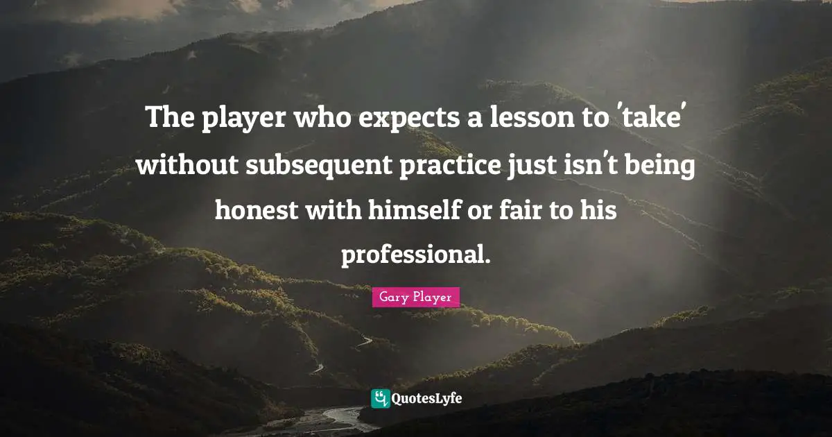 Being Honest Quotes: "The player who expects a lesson to 'take' without subsequent practice just isn't being honest with himself or fair to his professional."