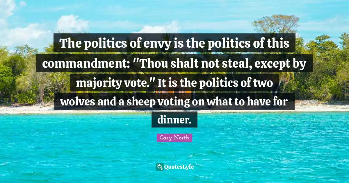 The politics of envy is the politics of this commandment: "Thou shalt not steal, except by majority vote." It is the politics of two wolves and a sheep voting on what to have for dinner.