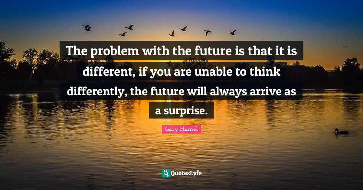 The problem with the future is that it is different, if you are unable to think differently, the future will always arrive as a surprise.