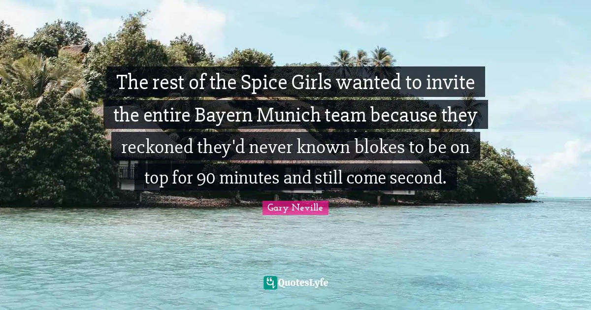 Gary Neville Quotes: "The rest of the Spice Girls wanted to invite the entire Bayern Munich team because they reckoned they'd never known blokes to be on top for 90 minutes and still come second."