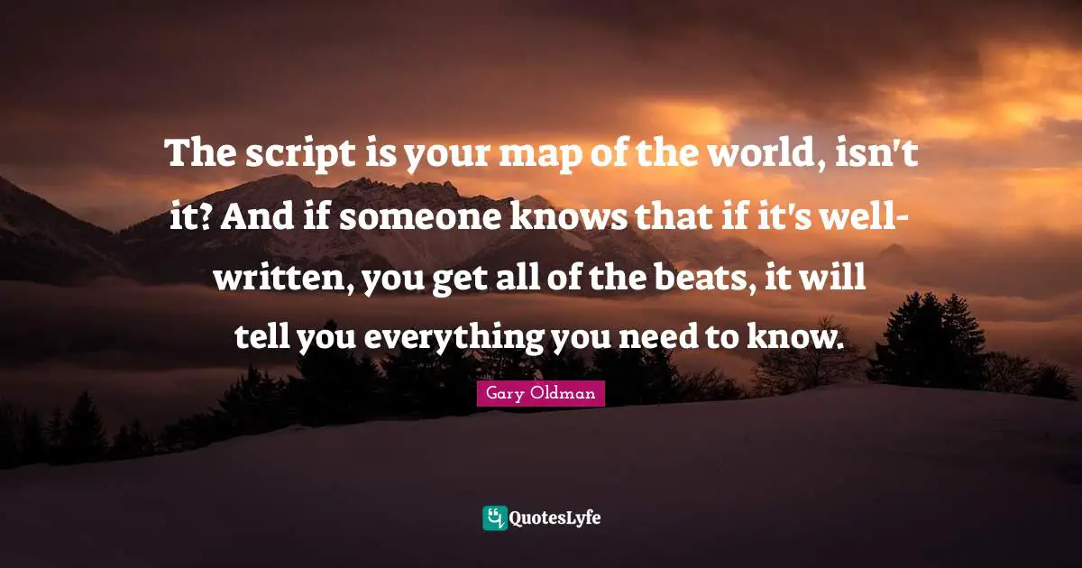 The script is your map of the world, isn't it? And if someone knows that if it's well-written, you get all of the beats, it will tell you everything you need to know.
