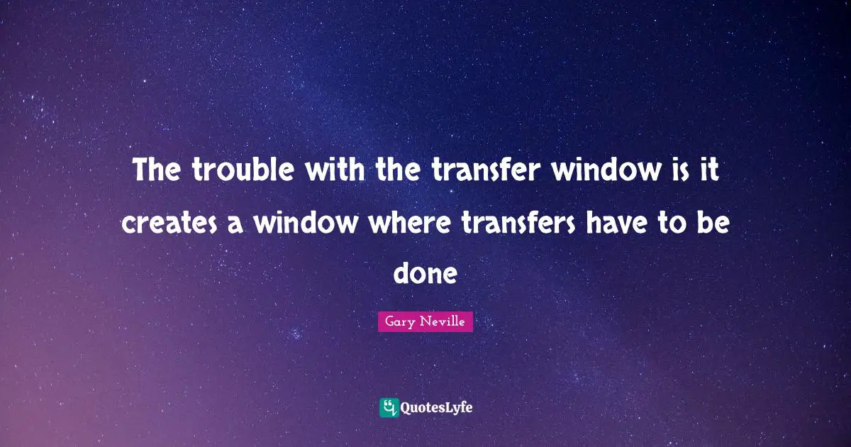 Gary Neville Quotes: "The trouble with the transfer window is it creates a window where transfers have to be done"