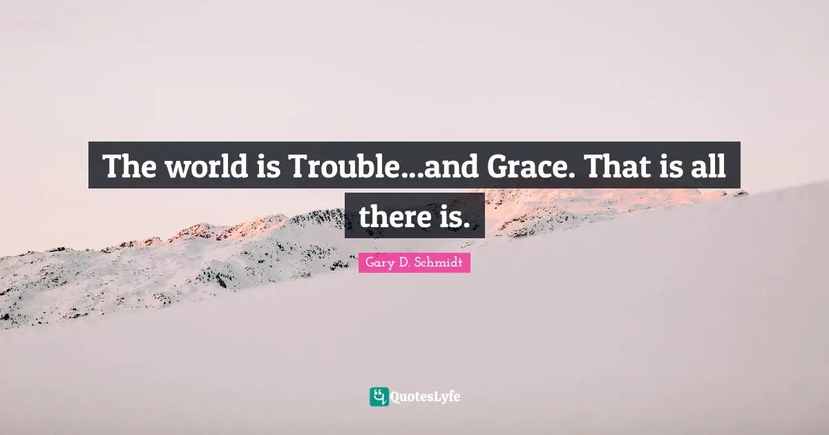 The world is Trouble...and Grace. That is all there is.